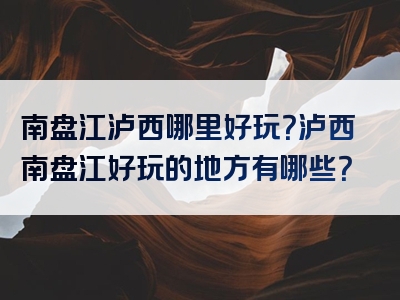 南盘江泸西哪里好玩？泸西南盘江好玩的地方有哪些？