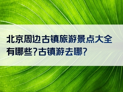 北京周边古镇旅游景点大全有哪些？古镇游去哪？