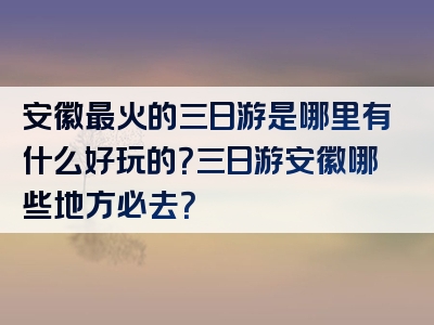 安徽最火的三日游是哪里有什么好玩的？三日游安徽哪些地方必去？