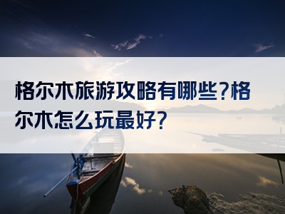 格尔木旅游攻略有哪些？格尔木怎么玩最好？
