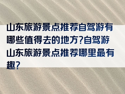 山东旅游景点推荐自驾游有哪些值得去的地方？自驾游山东旅游景点推荐哪里最有趣？