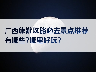 广西旅游攻略必去景点推荐有哪些？哪里好玩？