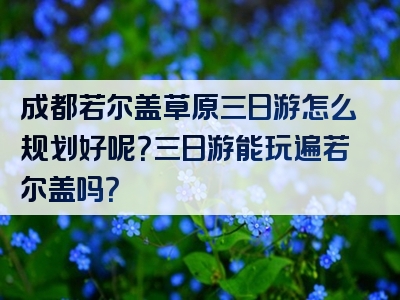 成都若尔盖草原三日游怎么规划好呢？三日游能玩遍若尔盖吗？