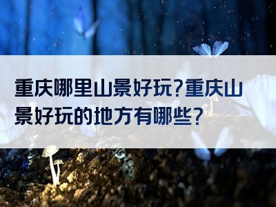 重庆哪里山景好玩？重庆山景好玩的地方有哪些？