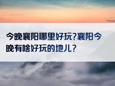 今晚襄阳哪里好玩？襄阳今晚有啥好玩的地儿？