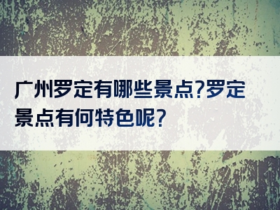广州罗定有哪些景点？罗定景点有何特色呢？