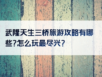 武隆天生三桥旅游攻略有哪些？怎么玩最尽兴？