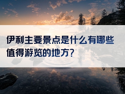 伊利主要景点是什么有哪些值得游览的地方？