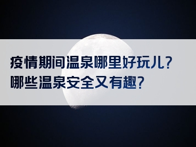 疫情期间温泉哪里好玩儿？哪些温泉安全又有趣？