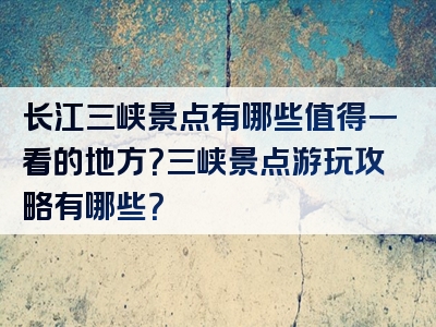 长江三峡景点有哪些值得一看的地方？三峡景点游玩攻略有哪些？