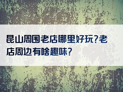 昆山周围老店哪里好玩？老店周边有啥趣味？