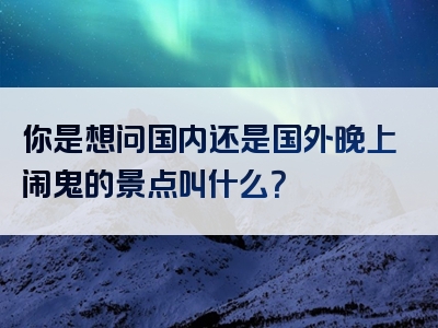你是想问国内还是国外晚上闹鬼的景点叫什么？