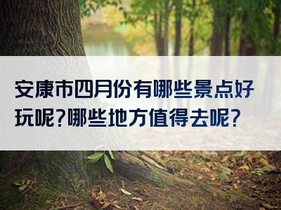 安康市四月份有哪些景点好玩呢？哪些地方值得去呢？