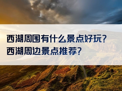 西湖周围有什么景点好玩？西湖周边景点推荐？