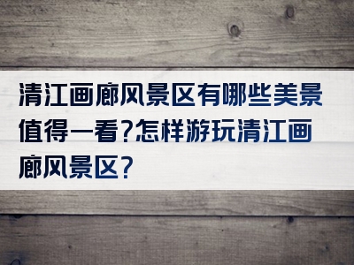 清江画廊风景区有哪些美景值得一看？怎样游玩清江画廊风景区？