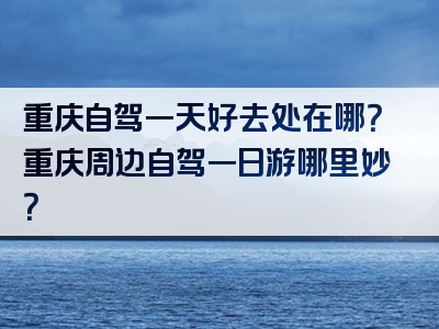 重庆自驾一天好去处在哪？重庆周边自驾一日游哪里妙？