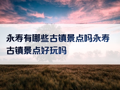 永寿有哪些古镇景点吗永寿古镇景点好玩吗