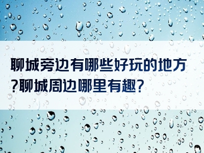 聊城旁边有哪些好玩的地方？聊城周边哪里有趣？