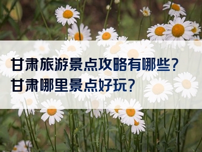 甘肃旅游景点攻略有哪些？甘肃哪里景点好玩？