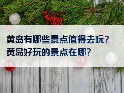 黄岛有哪些景点值得去玩？黄岛好玩的景点在哪？