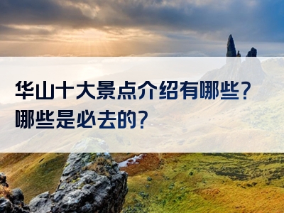 华山十大景点介绍有哪些？哪些是必去的？