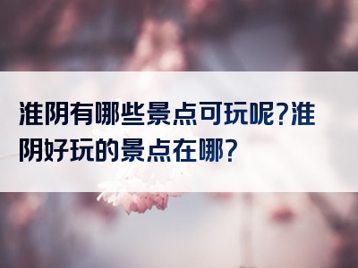 淮阴有哪些景点可玩呢？淮阴好玩的景点在哪？