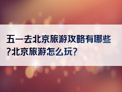 五一去北京旅游攻略有哪些？北京旅游怎么玩？