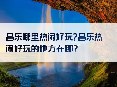 昌乐哪里热闹好玩？昌乐热闹好玩的地方在哪？