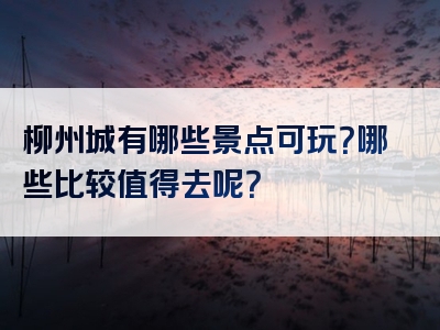 柳州城有哪些景点可玩？哪些比较值得去呢？