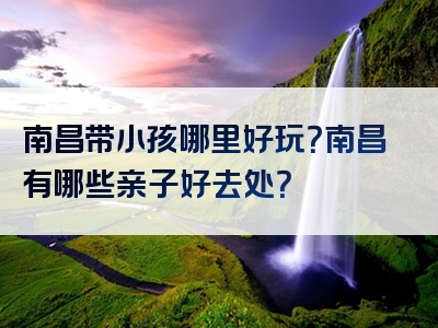 南昌带小孩哪里好玩？南昌有哪些亲子好去处？