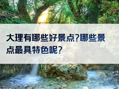 大理有哪些好景点？哪些景点最具特色呢？
