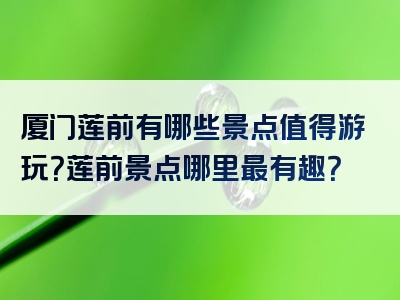 厦门莲前有哪些景点值得游玩？莲前景点哪里最有趣？