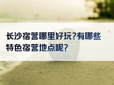长沙宿营哪里好玩？有哪些特色宿营地点呢？