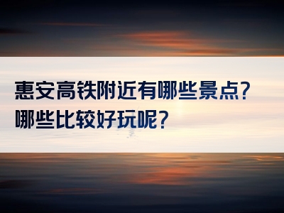 惠安高铁附近有哪些景点？哪些比较好玩呢？