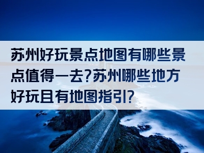 苏州好玩景点地图有哪些景点值得一去？苏州哪些地方好玩且有地图指引？