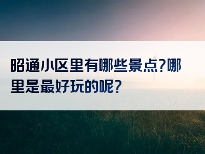 昭通小区里有哪些景点？哪里是最好玩的呢？