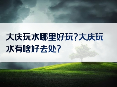 大庆玩水哪里好玩？大庆玩水有啥好去处？