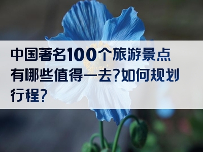 中国著名100个旅游景点有哪些值得一去？如何规划行程？