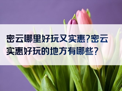 密云哪里好玩又实惠？密云实惠好玩的地方有哪些？