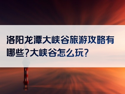洛阳龙潭大峡谷旅游攻略有哪些？大峡谷怎么玩？