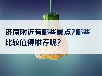 济南附近有哪些景点？哪些比较值得推荐呢？