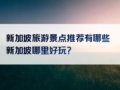 新加坡旅游景点推荐有哪些新加坡哪里好玩？