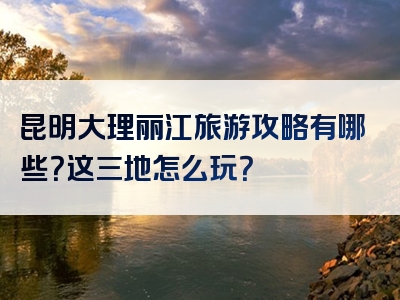 昆明大理丽江旅游攻略有哪些？这三地怎么玩？
