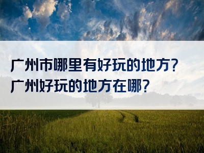 广州市哪里有好玩的地方？广州好玩的地方在哪？