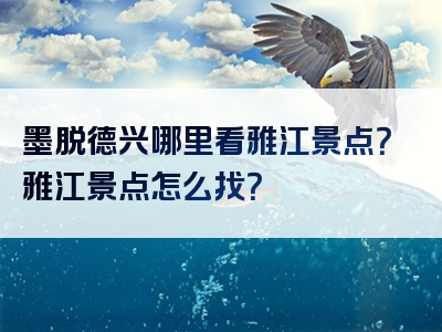 墨脱德兴哪里看雅江景点？雅江景点怎么找？