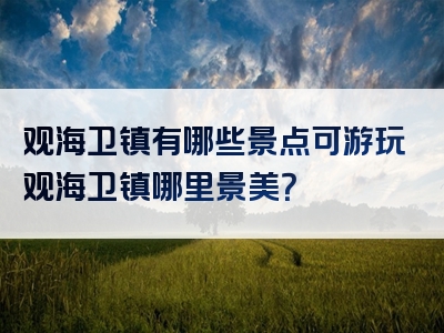 观海卫镇有哪些景点可游玩观海卫镇哪里景美？