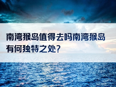 南湾猴岛值得去吗南湾猴岛有何独特之处？