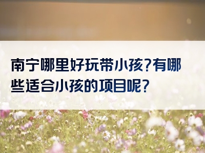 南宁哪里好玩带小孩？有哪些适合小孩的项目呢？