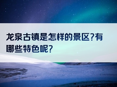龙泉古镇是怎样的景区？有哪些特色呢？