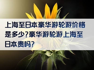 上海至日本豪华游轮游价格是多少？豪华游轮游上海至日本贵吗？